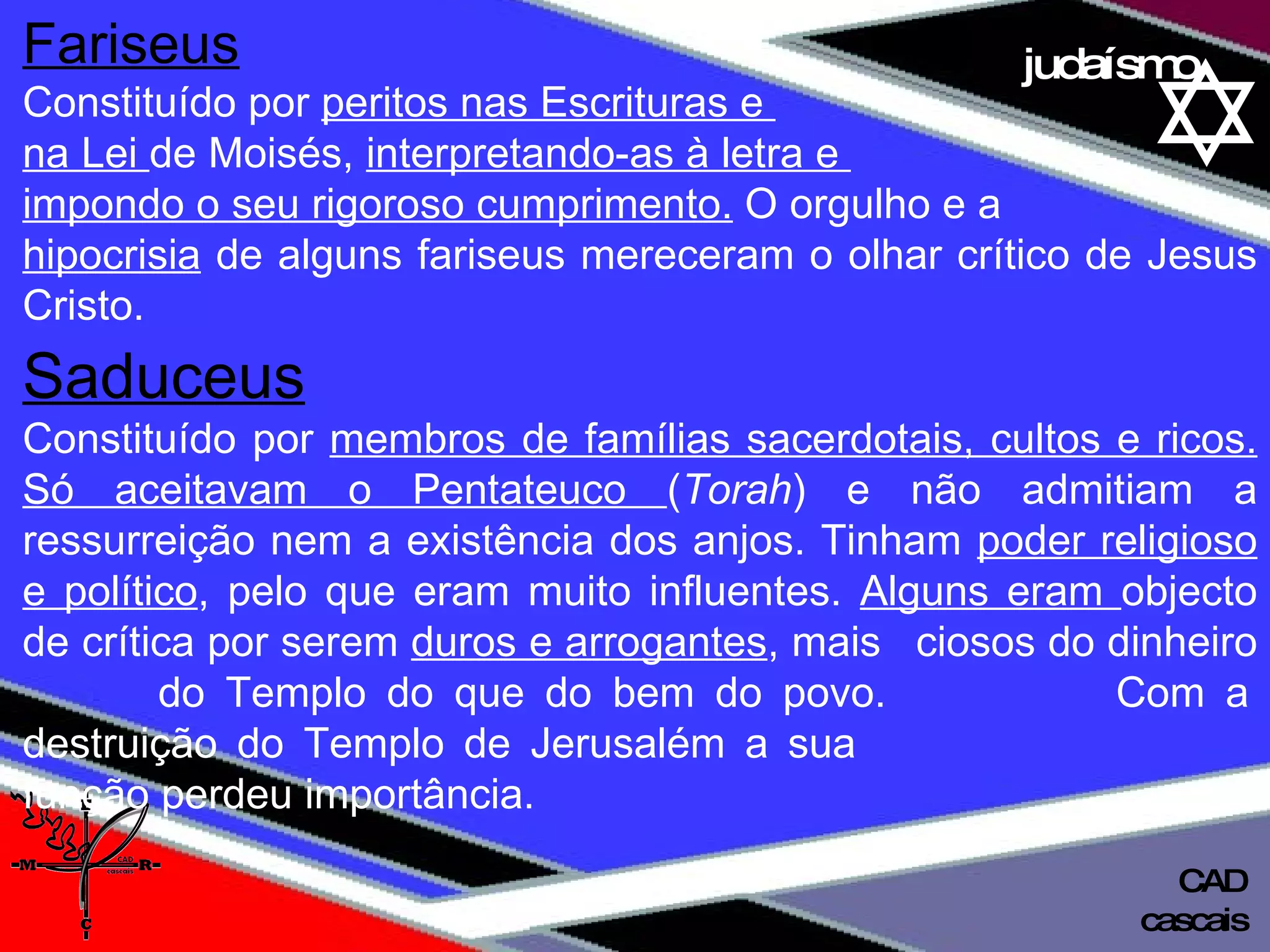 01 definição judaísmo Fariseus   Constituído por  peritos nas Escrituras e  na Lei  de Moisés,  interpretando-as à letra e  impondo o seu rigoroso cumprimento.  O orgulho e a hipocrisia  de alguns fariseus mereceram o olhar crítico de Jesus Cristo. Saduceus   Constituído por  membros de famílias sacerdotais, cultos e ricos. Só aceitavam o Pentateuco  ( Torah ) e não admitiam a ressurreição nem a existência dos anjos. Tinham  poder religioso e político , pelo que eram muito influentes.  Alguns eram  objecto de crítica por serem  duros e arrogantes , mais  ciosos do dinheiro  do Templo do que do bem do povo.  Com a destruição do Templo de Jerusalém a sua    função perdeu importância. cascais CAD 