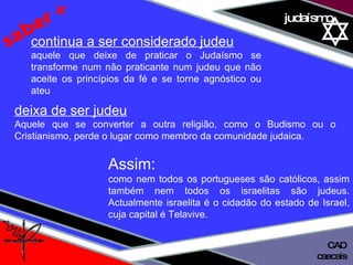 01 definição judaísmo saber + deixa de ser judeu   Aquele que se converter a outra religião, como o Budismo ou o Cristianismo, perde o lugar como membro da comunidade judaica. continua a ser considerado judeu aquele que deixe de praticar o Judaísmo se transforme num não praticante num judeu que não aceite os princípios da fé e se torne agnóstico ou ateu Assim:  como nem todos os portugueses são católicos, assim também nem todos os israelitas são judeus. Actualmente israelita é o cidadão do estado de Israel, cuja capital é Telavive. cascais CAD 