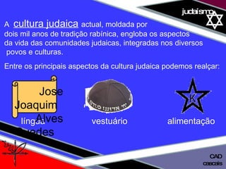01 definição judaísmo A  cultura judaica   actual, moldada por  dois mil anos de tradição rabínica, engloba os aspectos  da vida das comunidades judaicas, integradas nos diversos povos e culturas.  Entre os principais aspectos da cultura judaica podemos realçar: língua  vestuário   alimentação Jose Joaquim  Alves Guedes cascais CAD 