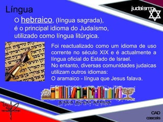 01 definição judaísmo Foi reactualizado como um idioma de uso corrente no século XIX e é actualmente a língua oficial do Estado de Israel.  No entanto, diversas comunidades judaicas utilizam outros idiomas:  O aramaico - língua que Jesus falava. Língua   O  hebraico , (língua sagrada), é o principal idioma do Judaísmo,  utilizado como língua litúrgica.  cascais CAD 