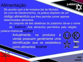 01 definição judaísmo Alimentação De acordo com a lei mosaica (lei de Moisés)  do Livro de Deuteronómio, os judeus dispõem de um  código alimentício  que lhes permite comer apenas determinados alimentos.  Ao conjunto de leis dietéticas do judaísmo dá-se o nome  de  kashrut . Aos alimentos permitidos pela religião  judaica chama-se  kosher . Actualmente, os produtos à venda possuem geralmente uma identificação que os estabelece como alimentos  kosher .  cascais CAD 