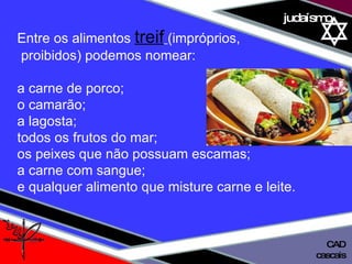 01 definição judaísmo Entre os alimentos  treif   (impróprios, proibidos) podemos nomear:  a carne de porco; o camarão;  a lagosta; todos os frutos do mar;  os peixes que não possuam escamas;  a carne com sangue;  e qualquer alimento que misture carne e leite. cascais CAD 