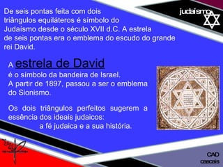 01 definição judaísmo De seis pontas feita com dois  triângulos equiláteros é símbolo do  Judaísmo desde o século XVII d.C. A estrela  de seis pontas era o emblema do escudo do grande  rei David. A   estrela de David   é o símbolo da bandeira de Israel. A partir de 1897, passou a ser o emblema do Sionismo. Os dois triângulos perfeitos sugerem a essência dos ideais judaicos:  a fé judaica e a sua história. cascais CAD 