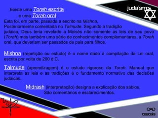 01 definição judaísmo Existe uma  Torah  escrita   e uma  Torah  oral .  Esta foi, em parte, passada a escrito na  Mishna ,  Posteriormente comentada no  Talmude . Segundo a tradição  judaica, Deus teria revelado a Moisés não somente as leis de seu povo ( Torah ) mas também uma série de conhecimentos complementares, a  Torah  oral, que deveriam ser passados de pais para filhos. Mishna  (repetição ou estudo) é o nome dado à compilação da Lei oral, escrita por volta de 200 d.C. Talmude  (aprendizagem) é o estudo rigoroso da  Torah . Manual que interpreta as leis e as tradições é o fundamento normativo das decisões judaicas. Midrash  (interpretação) designa a explicação dos sábios.  São comentários e esclarecimentos. cascais CAD 