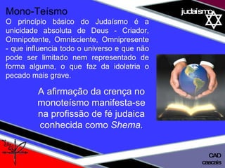 01 definição judaísmo Mono-Teísmo O princípio básico do Judaísmo é a unicidade absoluta de Deus - Criador, Omnipotente, Omnisciente, Omnipresente - que influencia todo o universo e que não pode ser limitado nem representado de forma alguma, o que faz da idolatria o pecado mais grave.  A afirmação da crença no monoteísmo manifesta-se na profissão de fé judaica conhecida como  Shema. cascais CAD 