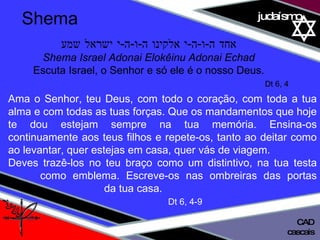 01 definição judaísmo אחד ה - ו - ה - י אלקינו ה - ו - ה - י ישראל שמע Shema Israel Adonai Elokêinu Adonai Echad Escuta Israel, o Senhor e só ele é o nosso Deus. Dt 6, 4 Ama o Senhor, teu Deus, com todo o coração, com toda a tua alma e com todas as tuas forças. Que os mandamentos que hoje te dou estejam sempre na tua memória. Ensina-os continuamente aos teus filhos e repete-os, tanto ao deitar como ao levantar, quer estejas em casa, quer vás de viagem.  Deves trazê-los no teu braço como um distintivo, na tua testa  como emblema. Escreve-os nas ombreiras das portas  da tua casa. Dt 6, 4-9 Shema cascais CAD 
