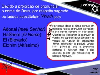 01 definição judaísmo Devido à proibição de pronunciar  o nome de Deus, por respeito sagrado  os judeus substituíam  Yhwh  por: Adonai  (meu Senhor)  HaShem ( O Nome ) El (Elevado)  Elohim (Altíssimo) cascais CAD saber + Por causa disso e ainda porque em hebraico não se escreviam as vogais, a sua dicção correcta foi esquecida. Quando se passaram a escrever as vogais, os copistas acrescentaram as vogais de  Adonai  às consoantes  Yhwh , originando a palavra  Jeová . Hoje pensa-se que a pronúncia correcta é  Yahwéh , mas o que aparece escrito nos manuscritos da Bíblia é  Jehováh . 