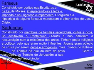 01 definição judaísmo Fariseus   Constituído por  peritos nas Escrituras e  na Lei  de Moisés,  interpretando-as à letra e  impondo o seu rigoroso cumprimento.  O orgulho e a hipocrisia  de alguns fariseus mereceram o olhar crítico de Jesus Cristo. Saduceus   Constituído por  membros de famílias sacerdotais, cultos e ricos. Só aceitavam o Pentateuco  ( Torah ) e não admitiam a ressurreição nem a existência dos anjos. Tinham  poder religioso e político , pelo que eram muito influentes.  Alguns eram  objecto de crítica por serem  duros e arrogantes , mais  ciosos do dinheiro  do Templo do que do bem do povo.  Com a destruição do Templo de Jerusalém a sua    função perdeu importância. cascais CAD 