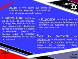 01 definição judaísmo saber + Judeu  é todo aquele que segue os princípios do Judaísmo e é reconhecido como tal pela comunidade judaica.  A  palavra judeu   deriva de Judeia, nome de uma província do antigo território israelita. Ainda que originalmente designasse apenas os habitantes da Judeia, posteriormente passou a designar todos os israelitas, independentemente do seu local de nascimento. A  lei judaica   considera judeu todo aquele que nasceu de mãe judia ou se converteu ao Judaísmo de acordo com essa mesma lei.  Para se converter ao Judaísmo   é necessário aderir aos princípios e às tradições judaicas e passar por diversos rituais, nomeadamente a circuncisão. cascais CAD 