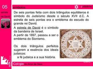 Col é gio   do Amor de Deus De seis pontas feita com dois triângulos equiláteros é símbolo do Judaísmo desde o século XVII d.C. A estrela de seis pontas era o emblema do escudo do grande rei David. A  estrela de David  é o símbolo da bandeira de Israel. A partir de 1897, passou a ser o emblema do Sionismo. Os dois triângulos perfeitos sugerem a essência dos ideais judaicos:  a fé judaica e a sua história. 05   símbolos   estrela  de David EMRC J udaísmo 