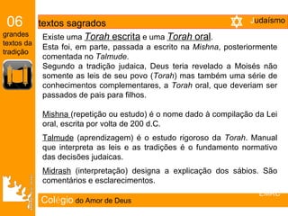 Col é gio   do Amor de Deus Existe uma  Torah  escrita  e uma  Torah  oral .  Esta foi, em parte, passada a escrito na  Mishna , posteriormente comentada no  Talmude .  Segundo a tradição judaica, Deus teria revelado a Moisés não somente as leis de seu povo ( Torah ) mas também uma série de conhecimentos complementares, a  Torah  oral, que deveriam ser passados de pais para filhos. Mishna  (repetição ou estudo) é o nome dado à compilação da Lei oral, escrita por volta de 200 d.C. Talmude  (aprendizagem) é o estudo rigoroso da  Torah . Manual que interpreta as leis e as tradições é o fundamento normativo das decisões judaicas. Midrash  (interpretação) designa a explicação dos sábios. São comentários e esclarecimentos. 06   textos sagrados grandes textos da tradição EMRC J udaísmo 