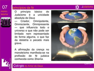O princípio básico do Judaísmo é a unicidade absoluta de Deus  —  Criador, Omnipotente, Omnisciente, Omnipresente — que influencia todo o universo e que não pode ser limitado nem representado de forma alguma, o que faz da idolatria o pecado mais grave.  A afirmação da crença no monoteísmo manifesta-se na profissão de fé judaica conhecida como  Shema. Col é gio   do Amor de Deus 07   princípios da fé mono- teismo EMRC J udaísmo 