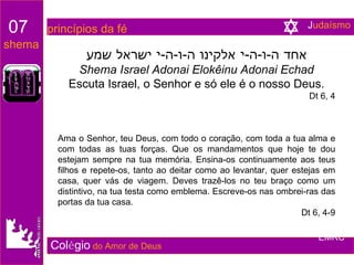 אחד ה - ו - ה - י אלקינו ה - ו - ה - י ישראל שמע Shema Israel Adonai Elokêinu Adonai Echad Escuta Israel, o Senhor e só ele é o nosso Deus. Dt 6, 4 Ama o Senhor, teu Deus, com todo o coração, com toda a tua alma e com todas as tuas forças. Que os mandamentos que hoje te dou estejam sempre na tua memória. Ensina-os continuamente aos teus filhos e repete-os, tanto ao deitar como ao levantar, quer estejas em casa, quer vás de viagem. Deves trazê-los no teu braço como um distintivo, na tua testa como emblema. Escreve-os nas ombrei-ras das portas da tua casa. Dt 6, 4-9 Col é gio   do Amor de Deus 07   princípios da fé shema EMRC J udaísmo 