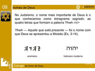 No Judaísmo, o nome mais importante de Deus é o que conhecemos como  tetragrama sagrado : as quatro letras que formam a palavra Yhwh  יהוה Yhwh  —  Aquele que está presente —  foi o nome com que Deus se apresentou a Moisés (Ex, 3-14). aramaico  hebraico moderno  J udaísmo 08   nomes de Deus Col é gio   do Amor de Deus EMRC 