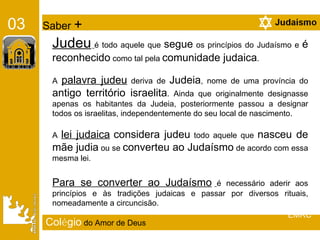 Col é gio   do Amor de Deus Judeu   é todo aquele que  segue  os princípios do Judaísmo e  é reconhecido  como tal pela  comunidade judaica .  A  palavra judeu  deriva de  Judeia , nome de uma província do  antigo território israelita . Ainda que originalmente designasse apenas os habitantes da Judeia, posteriormente passou a designar todos os israelitas, independentemente do seu local de nascimento. A  lei judaica   considera judeu  todo aquele que  nasceu de mãe judia  ou se  converteu ao Judaísmo  de acordo com essa mesma lei.  Para se converter ao Judaísmo   é necessário aderir aos princípios e às tradições judaicas e passar por diversos rituais, nomeadamente a circuncisão. 03   Saber  + EMRC 
