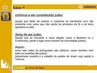 Col é gio   do Amor de Deus 03   Saber  + continua a ser considerado judeu aquele que deixe de praticar o Judaísmo se transforme num não praticante num judeu que não aceite os princípios da fé e se torne agnóstico ou ateu deixa de ser judeu   Aquele que se converter a outra religião, como o Budismo ou o Cristianismo, perde o lugar como membro da comunidade judaica. Assim:  como nem todos os portugueses são católicos, assim também nem todos os israelitas são judeus.  Actualmente israelita é o cidadão do estado de Israel, cuja capital é Telavive. EMRC 