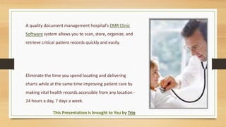 A quality document management hospital’s EMR Clinic
Software system allows you to scan, store, organize, and
retrieve critical patient records quickly and easily.
Eliminate the time you spend locating and delivering
charts while at the same time improving patient care by
making vital health records accessible from any location -
24 hours a day, 7 days a week.
This Presentation is brought to You by Trio
 
