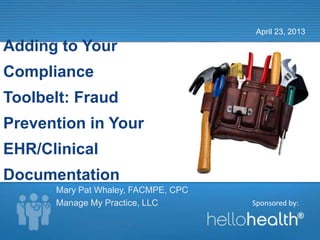 Sponsored by:
Adding to Your
Compliance
Toolbelt: Fraud
Prevention in Your
EHR/Clinical
Documentation
April 23, 2013
Mary Pat Whaley, FACMPE, CPC
Manage My Practice, LLC
 