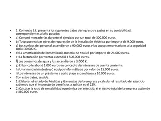 •   1. Comercio S.L. presenta los siguientes datos de ingresos y gastos en su contabilidad,
    correspondientes al año pasado:
•   a) Compró mercaderías durante el ejercicio por un total de 300.000 euros.
•   b) Tuvo que realizar obras de reparación de la instalación eléctrica por importe de 9.000 euros.
•   c) Los sueldos del personal ascendieron a 90.000 euros y las cuotas empresariales a la seguridad
    social 30.000 €.
•   d) La amortización del inmovilizado material se realizó por importe de 24.000 euros.
•   e) La facturación por ventas ascendió a 500.000 euros.
•   f) Los consumos de agua y luz ascendieron a 3.000 €.
•   g) El banco le abonó 1.000 euros en concepto de intereses de cuenta corriente.
•   h) Una inundación destruyó equipos informáticos por valor de 15.000 euros.
•   i) Los intereses de un préstamo a corto plazo ascendieron a 10.000 euros.
•   Con estos datos, se pide:
•   1) Elaborar el estado de Pérdidas y Ganancias de la empresa y calcular el resultado del ejercicio
    sabiendo que el impuesto de beneficios a aplicar es el 25%.
•   2) Calcular la ratio de rentabilidad económica del ejercicio, si el Activo total de la empresa asciende
    a 360.000 euros.
 