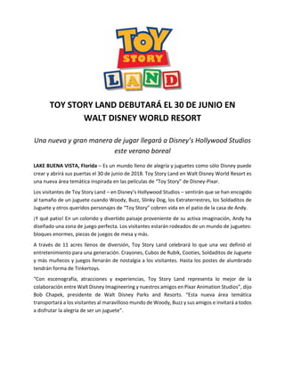 TOY STORY LAND DEBUTARÁ EL 30 DE JUNIO EN
WALT DISNEY WORLD RESORT
Una nueva y gran manera de jugar llegará a Disney’s Hollywood Studios
este verano boreal
LAKE BUENA VISTA, Florida – Es un mundo lleno de alegría y juguetes como sólo Disney puede
crear y abrirá sus puertas el 30 de junio de 2018. Toy Story Land en Walt Disney World Resort es
una nueva área temática inspirada en las películas de “Toy Story” de Disney-Pixar.
Los visitantes de Toy Story Land – en Disney’s Hollywood Studios – sentirán que se han encogido
al tamaño de un juguete cuando Woody, Buzz, Slinky Dog, los Extraterrestres, los Soldaditos de
Juguete y otros queridos personajes de “Toy Story” cobren vida en el patio de la casa de Andy.
¡Y qué patio! En un colorido y divertido paisaje proveniente de su activa imaginación, Andy ha
diseñado una zona de juego perfecta. Los visitantes estarán rodeados de un mundo de juguetes:
bloques enormes, piezas de juegos de mesa y más.
A través de 11 acres llenos de diversión, Toy Story Land celebrará lo que una vez definió el
entretenimiento para una generación. Crayones, Cubos de Rubik, Cooties, Soldaditos de Juguete
y más muñecos y juegos llenarán de nostalgia a los visitantes. Hasta los postes de alumbrado
tendrán forma de Tinkertoys.
“Con escenografía, atracciones y experiencias, Toy Story Land representa lo mejor de la
colaboración entre Walt Disney Imagineering y nuestros amigos en Pixar Animation Studios”, dijo
Bob Chapek, presidente de Walt Disney Parks and Resorts. “Esta nueva área temática
transportará a los visitantes al maravilloso mundo de Woody, Buzz y sus amigos e invitará a todos
a disfrutar la alegría de ser un juguete”.
 