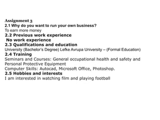 Assignment 3
2.1 Why do you want to run your own business?
To earn more money
2.2 Previous work experience
No work experience
2.3 Qualifications and education
University (Bachelor’s Degree) Lefke Avrupa University – (Formal Education)
2.4 Training
Seminars and Courses: General occupational health and safety and
Personal Protective Equipment
Computer Skills: Autocad, Microsoft Office, Photoshop.
2.5 Hobbies and interests
I am interested in watching film and playing football

 