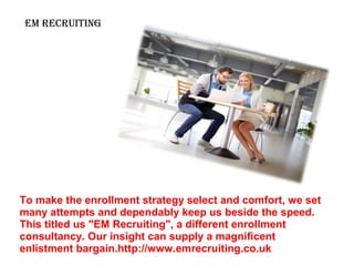 Em REcRuiting
To make the enrollment strategy select and comfort, we set
many attempts and dependably keep us beside the speed.
This titled us "EM Recruiting", a different enrollment
consultancy. Our insight can supply a magnificent
enlistment bargain.http://www.emrecruiting.co.uk
 
