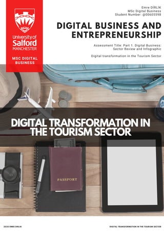 DIGITAL BUSINESS AND
ENTREPRENEURSHIP
Assessment Title: Part 1. Digital Business:
Sector Review and Infographic
Digital transformation in the Tourism Sector
Emre DİRLİK
MSc Digital Business
Student Number: @00605598
DIGITAL TRANSFORMATION IN
THE TOURISM SECTOR
MSC DIGITAL
BUSINESS
DIGITAL TRANSFORMATION IN THE TOURISM SECTOR2020 EMRE DIRLIK
 