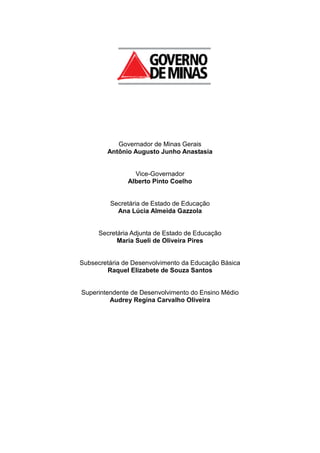 Governador de Minas Gerais
Antônio Augusto Junho Anastasia
Vice-Governador
Alberto Pinto Coelho
Secretária de Estado de Educação
Ana Lúcia Almeida Gazzola
Secretária Adjunta de Estado de Educação
Maria Sueli de Oliveira Pires
Subsecretária de Desenvolvimento da Educação Básica
Raquel Elizabete de Souza Santos
Superintendente de Desenvolvimento do Ensino Médio
Audrey Regina Carvalho Oliveira
 