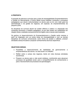 A PROPOSTA
A proposta de estrutura curricular para a área de empregabilidade Empreendedorismo
e Gestão do Reinventando o Ensino Médio busca trabalhar conteúdos e processos
pedagógicos que devem instrumentalizar os alunos para se ter uma visão geral da
administração e da gestão de negócios, em especial, de empreendimentos de
pequeno porte.
As disciplinas do currículo devem ter caráter reflexivo e prático e a disposição dos
conteúdos favorecem o trabalho pedagógico, já que eles podem ser trabalhados em
relação direta a realidade socioeconômica da região onde a escola está localizada.
Os ganhos no desenvolvimento do Empreendedorismo e Gestão serão maiores a
partir da integração com as outras áreas de empregabilidade e com as demais
disciplinas do currículo convencional, como forma de ampliar a reflexão, produzir
atividades extracurriculares e propiciar conhecimentos técnicos específicos.
OBJETIVOS GERAIS:
 Possibilitar o desenvolvimento de habilidades de gerenciamento e
empreendedoras dos alunos, na vida social e no trabalho.
 Refletir sobre o campo dos negócios, tendo em vista diversas atividades
econômicas.
 Preparar os alunos para a vida social cotidiana, contribuindo para alavancar
processos de igualdade social, para o compartilhamento do conhecimento e
para o favorecimento de processos de aprendizagem.
 