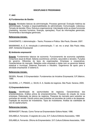 DISCIPLINAS E PROGRAMAS
1º. ANO
A) Fundamentos de Gestão
Ementa: Atividades básicas da administração. Processo gerencial. Evolução histórica da
administração. Funções e responsabilidades do administrador. Comunicação. Liderança.
Tomada de decisão. Ética. Estrutura organizacional. Interrelação entre as áreas funcionais
(marketing, recursos humanos, finanças, operações). Fluxo de informações gerenciais.
Ferramentas e tecnologias gerenciais.
Referencias iniciais:
CHIAVENATO, I. Administração – Teoria, Processo e Prática. São Paulo, Elsveier, 2007.
MAXIMIANO, A. C. A. Introdução à administração. 7. ed. rev. e ampl. São Paulo: Atlas,
2007. Ambiente Empresarial
B) Ambiente empresarial
Ementa: Fundamentos básicos de economia. Funcionamento de economia capitalista.
Conjuntura atual do Brasil. Setores econômicos: primário, secundário e terciário. Funções
do governo. Diferentes de tipos de organizações. Empresas e cooperativas.
Características do mercado. Relações entre empresas e delas com os governos federal,
estadual e municipal. Sistemas financeiro e tributário. Organismos de apoio para a
atividade empresarial. O sistema S.
Referencias iniciais:
DEGEN, Ronald. O Empreendedor: Fundamentos da Iniciativa Empresarial, S.P.,Makron,
1989.
OLIVEIRA, J. F.; PRADO, J.; SILVA, E. A. Gestão de negócios. São Paulo: Saraiva, 2005.
C) Empreendedorismo
Ementa: Identificação de oportunidades de negócios. Características dos
empreendedores. Análise prévia de empreendimentos. Processo de criação de novas
empresas. Elaboração de planos de negócios. Pesquisa de mercado para subsidiar as
previsões de vendas. Estudo prévio para subsidiar as previsões de custos e de despesas.
Captação de recursos de investidores. Tipos de investidores. Análise da viabilidade de
uso do capital próprio.
Referencias iniciais:
BERNHOEFT, Renato. Como Tornar-se Empreendedor Editora Nobel, 1996.
DOLABELA, Fernando. O segredo de Luísa, S.P, Cultura Editores Associados, 1999
DOLABELA, Fernando. Oficina do Empreendedor, S.P, Cultura Editores Associados, 1999
 
