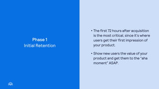 Phase 1
• The first 72 hours after acquisition
is the most critical, since it’s where
users get their first impression of
your product.
• Show new users the value of your
product and get them to the “aha
moment” ASAP.
Initial Retention
 