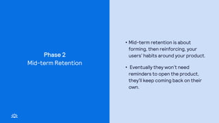 Phase 2
• Mid-term retention is about
forming, then reinforcing, your
users’ habits around your product.
• Eventually they won’t need
reminders to open the product,
they’ll keep coming back on their
own.
Mid-term Retention
 