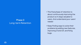 Phase 3
• This final phase of retention is
about continuously improving the
product so it stays valuable to
users. And understand your users’
needs!
• Keep finding ways to solve their
problems by adding new features,
improving UI and UX, and fixing
bugs.
Long-term Retention
 