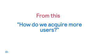“How do we acquire more
users?”
From this
 