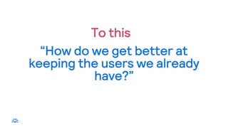 “How do we get better at
keeping the users we already
have?”
To this
 