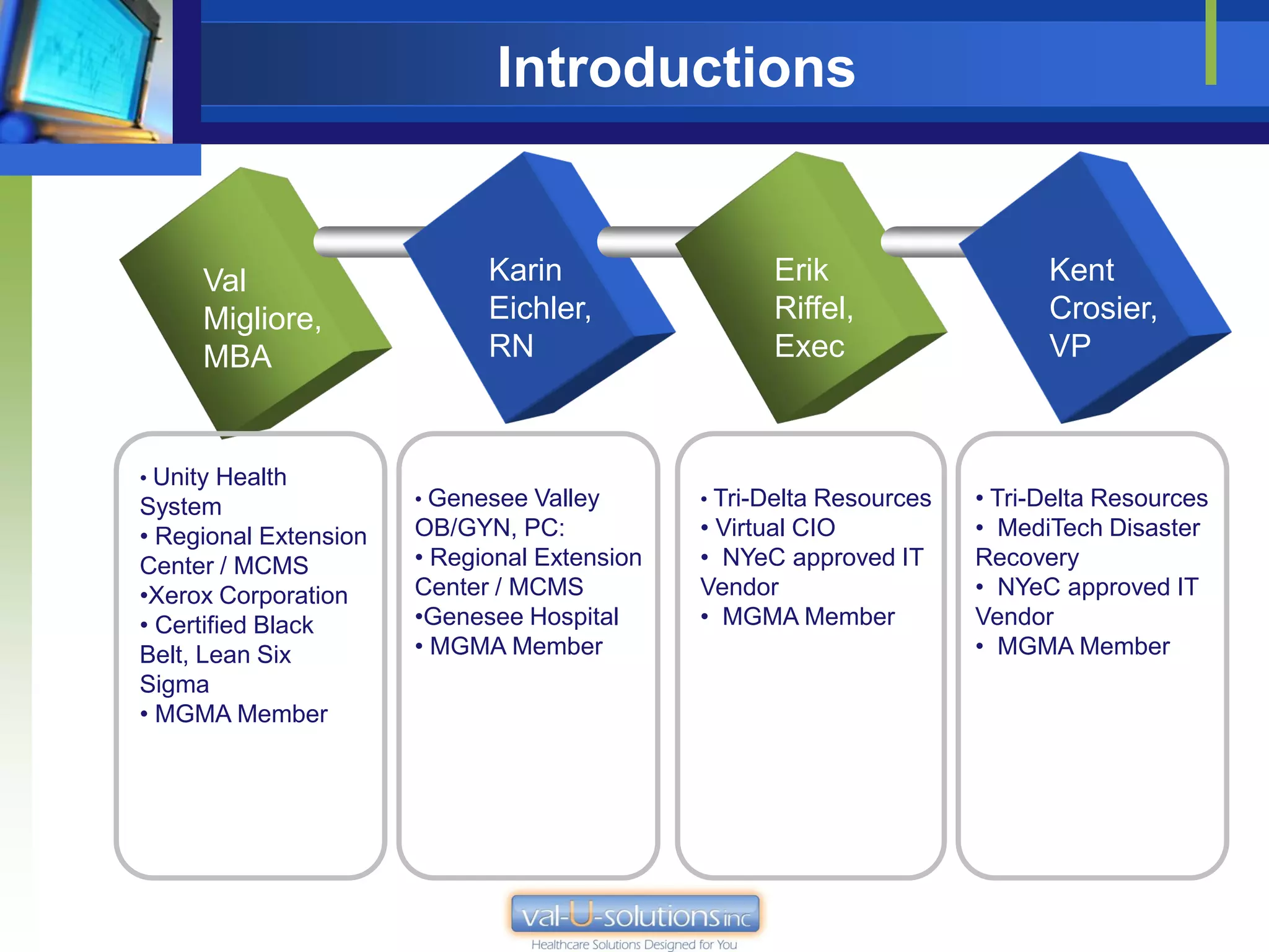 Introductions


      Val                    Karin                  Erik                    Kent
      Migliore,              Eichler,               Riffel,                 Crosier,
      MBA                    RN                     Exec                    VP



• Unity Health
System                 • Genesee Valley       • Tri-Delta Resources   • Tri-Delta Resources
• Regional Extension   OB/GYN, PC:            • Virtual CIO           • MediTech Disaster
Center / MCMS          • Regional Extension   • NYeC approved IT      Recovery
•Xerox Corporation     Center / MCMS          Vendor                  • NYeC approved IT
• Certified Black      •Genesee Hospital      • MGMA Member           Vendor
Belt, Lean Six         • MGMA Member                                  • MGMA Member
Sigma
• MGMA Member
 