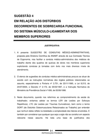 REPRODUÇÃO PROIBIDA
2-1
SUGESTÃO 4
EM RELAÇÃO AOS DISTÚRBIOS
DECORRENTES DE SOBRECARGA FUNCIONAL
DO SISTEMA MÚSCULO-LIGAMENTAR DOS
MEMBROS SUPERIORES
JUSTIFICATIVA
1. A presente SUGESTÃO DE CONDUTAS MÉDICO-ADMINISTRATIVAS,
proposta pela Diretoria Científica da ANAMT através de sua Comissão Técnica
de Ergonomia, visa facilitar a conduta médico-administrativa dos médicos do
trabalho diante dos quadros de queixas de dores nos membros superiores
explicitando condutas já tomadas com êxito nos mais diversos níveis de
atendimento.
2. O elenco de sugestões de condutas médico-administrativas procura se situar de
acordo com as instruções normativas dos órgãos públicos relacionados ao
assunto, especialmente a Portaria nº 3.751, de 23/11/1990, a Lei 8.213, de
24/07/2004, o Decreto nº 2.172, de 05/03/1997, e a Instrução Normativa do
Ministério da Previdência Social nº 606, de 05/08/1998.
3. Neste documento, quando nos referimos ao comprometimento da saúde do
trabalhador, evitamos adotar os termos LER (de Lesões por Esforços
Repetitivos), LTC (de Lesões por Traumas Cumulativos), bem como o termo
DORT (de Distúrbio Osteomusculares Relacionados ao Trabalho) por entender
que nenhum deles reflete na totalidade a complexidade dos fatores envolvidos. E
também por considerar que qualquer que seja a sigla não se constitui em aspecto
relevante nesse assunto. Há toda uma base de justificativa dos
 
