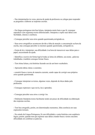 - Nas interpretações às vezes, precisa de ajuda da professora ou colegas para responder
as perguntas e elaborar as respostas escritas.
- Em língua portuguesa tem boa leitura, interpreta muito bem o que lê, consegue
reproduzir com segurança textos diferenciados. Interpreta e expõe suas idéias com
facilidade, clareza e coerência.
- Consegue perceber seus erros quando questionado,corrigindo-os.
- Seus erros ortográficos acontecem devido a falta de atenção e concentração na hora da
escrita, mas consegue perceber os mesmos quando questionada, corrigindo-os.
- Gosta de ler e interpretar; sua dificuldade é na hora de transcrever suas idéias para o
papel, necessitando de ajuda.
- Identifica e escreve de forma legível todas as letras do alfabeto, seu nome , palavras
trabalhadas e também consegue formar frases.
- Tem ótima leitura, cria histórias fazendo uso de um bom vocabulário.
- Apresenta idéias claras e coerentes.
- constrói frases e textos de maneira coerente, sendo capaz de corrigir seus próprios
erros quando questionada.
- Consegue interpretar os textos, algumas vezes, depende de dicas dadas pela
professora.
- Consegue expressar o que ouviu, leu e aprendeu.
- Consegue perceber seus erros e corrigí- los.
- Oralmente Interpreta textos facilmente tendo um pouco de dificuldade na elaboração
das respostas escritas.
- Tem boa ortografia, porém, em determinados momentos, falta coerência em suas
expressões textuais.
- No estudo da Língua Portuguesa, lê com dificuldade e conta histórias com seqüência
lógica, porém, quando tem que registrar suas idéias criando frases e textos encontra
dificuldade em combinar as palavras.
 