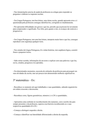 - Nas interpretações precisa de ajuda da professora ou colegas para responder as
perguntas e elaborar as respostas escritas.
- Em Língua Portuguesa, tem boa leitura, uma ótima escrita, quando apresenta erros e é
questionada pela professora consegue identificá-los, corrigindo-os imediatamente.
- Por apresentar dificuldades em gravar o que leu, percebo que já procura ler novamente
para compreender o significado. Fico feliz, pois quanto a isto, os avanços são notáveis e
progressivos
- Em Língua Portuguesa, tem uma boa leitura, interpreta muito bem o que leu, consegue
reproduzir com segurança qualquer texto.
- Nos estudos da Língua Portuguesa, lê e relata histórias, tem seqüência lógica, constrói
frases e pequenos textos.
- Sabe retirar sozinha, informações de um texto e explicar com suas palavras o que leu,
ouviu, estudou, pesquisou e/ou aprendeu.
- Em determinados momentos, necessita de estímulos da professora para prosseguir em
suas atividades de escrita, mas aos poucos tem demonstrado melhoras significativas.
3º matemática – Ex:
- Reconhece os numerais até aqui trabalhados e suas quantidades, sabendo organizá-los
em ordem crescente e decrescente.
- Reconhece cores, figuras geométricas, números ( o à 20 ) e quantidades;
- Apresentou uma confusão no reconhecimento dos numerais, com o auxílio dos pais
sempre presentes e da professora, superou essa barreira reconhecendo-os e suas
respectivas quantidades (0 à 20 )
- Começa a distinguir esquerda e direita.
- Começa a identificar sua lateralidade diferenciando a direita da esquerda;
 