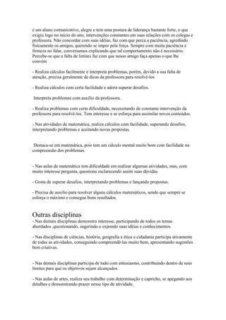 é um aluno comunicativo, alegre e tem uma postura de liderança bastante forte, o que
exigiu logo no início do ano, intervenções constantes em suas relações com os colegas e
professora. Não concordar com suas idéias, faz com que perca a paciência, agredindo
fisicamente os amigos, querendo se impor pela força. Sempre com muita paciência e
firmeza no falar, conversamos explicando que tal comportamento não é necessário.
Percebe-se que a falta de limites faz com que nosso amigo faça apenas o que lhe
convém
- Realiza cálculos facilmente e interpreta problemas, porém, devido a sua falta de
atenção, precisa geralmente de dicas da professora para resolvê-los
- Realiza cálculos com certa facilidade e adora superar desafios.
Interpreta problemas com auxílio da professora.
- Realiza problemas com certa dificuldade, necessitando de constante intervenção da
professora para resolvê-los. Tem interesse e se esforça para assimilar novos conteúdos.
- Nas atividades de matemática, realiza cálculos com facilidade, superando desafios,
interpretando problemas e aceitando novas propostas.
Destaca-se em matemática, pois tem um cálculo mental muito bom com facilidade na
compreensão dos problemas.
- Nas aulas de matemática tem dificuldade em realizar algumas atividades, mas, com
muito interesse pergunta, questiona esclarecendo assim suas dúvidas.
- Gosta de superar desafios, interpretando problemas e lançando propostas.
- Precisa de auxilio para resolver alguns cálculos matemáticos, sendo que sempre se
esforça o máximo e consegue bons resultados.
Outras disciplinas
- Nas demais disciplinas demonstra interesse, participando de todos os temas
abordados ,questionando, sugerindo e expondo suas idéias e conhecimentos.
- Nas disciplinas de ciências, história, geografia e ética e cidadania participa ativamente
de todas as atividades, conseguindo compreendê-las muito bem, apresentando sugestões
bem criativas.
- Nas demais disciplinas participa de tudo com entusiasmo, contribuindo dentro de seus
limites para que os objetivos sejam alcançados.
- Nas aulas de artes, realiza seu trabalho com determinação e capricho, se apegando aos
detalhes e demonstrando prazer nesse tipo de atividade.
 