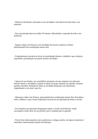 - Distrai-se facilmente, atrasando-se nas atividades e não desenvolvendo todo o seu
potencial
- Sua concentração dura em média 10 minutos, dificultando a expansão de todo o seu
potencial;
- Segura o lápis com firmeza e em atividades de recorte, respeita os limites
demonstrando boa coordenação motora fina
- Freqüentemente encontra-se de pé ou caminhando durante o trabalho o que evidencia
inquietude e precipitação em querer realizar atividades;
- Apesar de sua timidez, nas assembléias (momento em que sentamos em roda para
discutir tarefas e atividades), respeita as idéias do grupo expondo sua opinião, somente
quando solicitada. Participa de todas as atividades propostas com entusiasmo,
empenhando-se em tudo o que faz.
- Manuseia o lápis com firmeza, apresentando boa coordenação motora fina. Reconhece
todo o alfabeto, o que é muito importante no processo de aquisição da leitura e escrita.
- Em situações que apresenta insegurança espera o auxilio da professora, sendo
encorajada a tentar fazer do seu jeitinho, pois é tentando que se aprende.
- Possui bom relacionamento com a professora e colegas, porém, em alguns momentos é
autoritária, demonstrando espírito de liderança.
 
