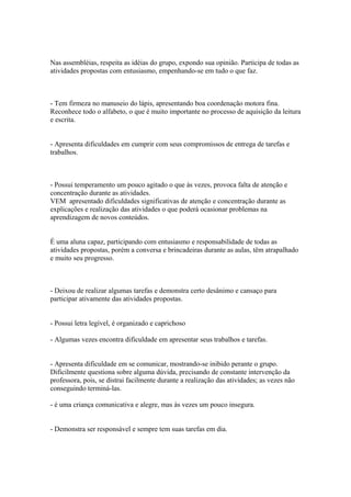 Nas assembléias, respeita as idéias do grupo, expondo sua opinião. Participa de todas as
atividades propostas com entusiasmo, empenhando-se em tudo o que faz.
- Tem firmeza no manuseio do lápis, apresentando boa coordenação motora fina.
Reconhece todo o alfabeto, o que é muito importante no processo de aquisição da leitura
e escrita.
- Apresenta dificuldades em cumprir com seus compromissos de entrega de tarefas e
trabalhos.
- Possui temperamento um pouco agitado o que às vezes, provoca falta de atenção e
concentração durante as atividades.
VEM apresentado dificuldades significativas de atenção e concentração durante as
explicações e realização das atividades o que poderá ocasionar problemas na
aprendizagem de novos conteúdos.
É uma aluna capaz, participando com entusiasmo e responsabilidade de todas as
atividades propostas, porém a conversa e brincadeiras durante as aulas, têm atrapalhado
e muito seu progresso.
- Deixou de realizar algumas tarefas e demonstra certo desânimo e cansaço para
participar ativamente das atividades propostas.
- Possui letra legível, é organizado e caprichoso
- Algumas vezes encontra dificuldade em apresentar seus trabalhos e tarefas.
- Apresenta dificuldade em se comunicar, mostrando-se inibido perante o grupo.
Dificilmente questiona sobre alguma dúvida, precisando de constante intervenção da
professora, pois, se distrai facilmente durante a realização das atividades; as vezes não
conseguindo terminá-las.
- é uma criança comunicativa e alegre, mas às vezes um pouco insegura.
- Demonstra ser responsável e sempre tem suas tarefas em dia.
 