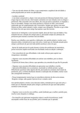- Tem um elevado número de faltas, o que compromete a seqüência das atividades e
acaba prejudicando em muito seu aprendizado.
é assíduo e pontual.
- é um aluno comunicativo, alegre e tem uma postura de liderança bastante forte, o que
exigiu logo no início do ano, intervenções constantes em suas relações com os colegas e
professora. Não concordar com suas idéias, faz com que perca a paciência, se negando a
fazer as atividades. Sempre com muita paciência e firmeza no falar, conversamos
explicando que tal comportamento não é necessário. Sempre que agimos com mais
firmeza no falar, acaba cedendo e então, cumpre suas obrigações. Percebe-se que a falta
de limites faz com que nosso amigo faça apenas o que lhe convém.
Apesar de ser inteligente e com raciocínio rápido, deixa de fazer suas atividades e fica
tentando desviar a atenção dos amigos para si, precisando sempre de cobranças da
professora para retomar e terminar suas atividades.
Realiza seus trabalhos com capricho e dedicação, tem opinião própria e muitas vezes
desacata ordens, tentando provar que está certa, e tendo que ser chamada atenção pelos
amigos e professora de que nem tudo poderá acontecer como ela quer.
Apesar de ainda precisar de ajuda durante a leitura dos problemas de matemática,
possui raciocínio rápido resolvendo com facilidade contas de adição e subtração.
- Tem consciência de suas dificuldades e não mede esforços para superar sua
insegurança e ansiedade.
- Algumas vezes encontra dificuldade em realizar seus trabalhos, pois se distrai
facilmente.
- Expressa de forma clara e direta o que aprendeu e/ou entendeu do que lhe foi passado.
- Algumas vezes encontra dificuldade em apresentar seus trabalhos e tarefas.
- Apresenta dificuldade em se comunicar, mostrando-se inibido perante o grupo.
Dificilmente questiona sobre alguma dúvida, precisando de constante intervenção da
professora, pois, se distrai facilmente durante a realização das atividades; muitas vezes
não conseguindo terminá-las.
- Possui temperamento instável que se consolida no decorrer do dia ou da semana.
Respeita o amigo, sabe quanto é preciso levar o estudo a sério
tem opinião própria e muitas vezes desacata ordens, tentando provar que está certa, e
tendo que ser chamada atenção pelos amigos e professora de que nem tudo poderá
acontecer como ela quer.
- Algumas vezes se envolve em conflitos, sendo lembrado que o melhor caminho para
resolver estas situações é o diálogo.
- Em situações que apresenta insegurança espera o auxilio da professora, sendo
encorajada a tentar fazer do seu jeitinho, pois é tentando que se aprende.
 
