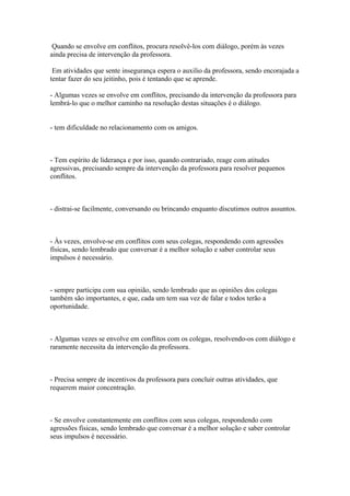 Quando se envolve em conflitos, procura resolvê-los com diálogo, porém às vezes
ainda precisa de intervenção da professora.
Em atividades que sente insegurança espera o auxilio da professora, sendo encorajada a
tentar fazer do seu jeitinho, pois é tentando que se aprende.
- Algumas vezes se envolve em conflitos, precisando da intervenção da professora para
lembrá-lo que o melhor caminho na resolução destas situações é o diálogo.
- tem dificuldade no relacionamento com os amigos.
- Tem espírito de liderança e por isso, quando contrariado, reage com atitudes
agressivas, precisando sempre da intervenção da professora para resolver pequenos
conflitos.
- distrai-se facilmente, conversando ou brincando enquanto discutimos outros assuntos.
- Às vezes, envolve-se em conflitos com seus colegas, respondendo com agressões
físicas, sendo lembrado que conversar é a melhor solução e saber controlar seus
impulsos é necessário.
- sempre participa com sua opinião, sendo lembrado que as opiniões dos colegas
também são importantes, e que, cada um tem sua vez de falar e todos terão a
oportunidade.
- Algumas vezes se envolve em conflitos com os colegas, resolvendo-os com diálogo e
raramente necessita da intervenção da professora.
- Precisa sempre de incentivos da professora para concluir outras atividades, que
requerem maior concentração.
- Se envolve constantemente em conflitos com seus colegas, respondendo com
agressões físicas, sendo lembrado que conversar é a melhor solução e saber controlar
seus impulsos é necessário.
 