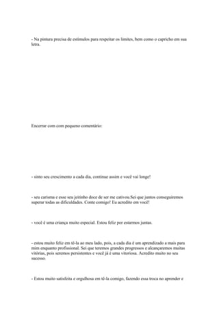 - Na pintura precisa de estímulos para respeitar os limites, bem como o capricho em sua
letra.
Encerrar com com pequeno comentário:
- sinto seu crescimento a cada dia, continue assim e você vai longe!
- seu carisma e esse seu jeitinho doce de ser me cativou.Sei que juntos conseguiremos
superar todas as dificuldades. Conte comigo! Eu acredito em você!
- você é uma criança muito especial. Estou feliz por estarmos juntas.
- estou muito feliz em tê-la ao meu lado, pois, a cada dia é um aprendizado a mais para
mim enquanto profissional. Sei que teremos grandes progressos e alcançaremos muitas
vitórias, pois seremos persistentes e você já é uma vitoriosa. Acredito muito no seu
sucesso.
- Estou muito satisfeita e orgulhosa em tê-la comigo, fazendo essa troca no aprender e
 