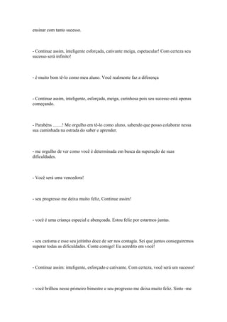 ensinar com tanto sucesso.
- Continue assim, inteligente esforçada, cativante meiga, espetacular! Com certeza seu
sucesso será infinito!
- é muito bom tê-lo como meu aluno. Você realmente faz a diferença
- Continue assim, inteligente, esforçada, meiga, carinhosa pois seu sucesso está apenas
começando.
- Parabéns ........! Me orgulho em tê-lo como aluno, sabendo que posso colaborar nessa
sua caminhada na estrada do saber e aprender.
- me orgulho de ver como você é determinada em busca da superação de suas
dificuldades.
- Você será uma vencedora!
- seu progresso me deixa muito feliz, Continue assim!
- você é uma criança especial e abençoada. Estou feliz por estarmos juntas.
- seu carisma e esse seu jeitinho doce de ser nos contagia. Sei que juntos conseguiremos
superar todas as dificuldades. Conte comigo! Eu acredito em você!
- Continue assim: inteligente, esforçado e cativante. Com certeza, você será um sucesso!
- você brilhou nesse primeiro bimestre e seu progresso me deixa muito feliz. Sinto -me
 