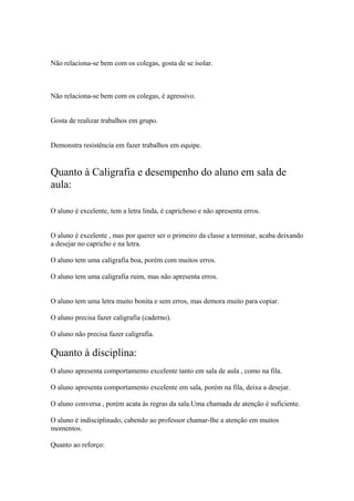 Não relaciona-se bem com os colegas, gosta de se isolar.
Não relaciona-se bem com os colegas, é agressivo.
Gosta de realizar trabalhos em grupo.
Demonstra resistência em fazer trabalhos em equipe.
Quanto à Caligrafia e desempenho do aluno em sala de
aula:
O aluno é excelente, tem a letra linda, é caprichoso e não apresenta erros.
O aluno é excelente , mas por querer ser o primeiro da classe a terminar, acaba deixando
a desejar no capricho e na letra.
O aluno tem uma caligrafia boa, porém com muitos erros.
O aluno tem uma caligrafia ruim, mas não apresenta erros.
O aluno tem uma letra muito bonita e sem erros, mas demora muito para copiar.
O aluno precisa fazer caligrafia (caderno).
O aluno não precisa fazer caligrafia.
Quanto à disciplina:
O aluno apresenta comportamento excelente tanto em sala de aula , como na fila.
O aluno apresenta comportamento excelente em sala, porém na fila, deixa a desejar.
O aluno conversa , porém acata às regras da sala.Uma chamada de atenção é suficiente.
O aluno é indisciplinado, cabendo ao professor chamar-lhe a atenção em muitos
momentos.
Quanto ao reforço:
 