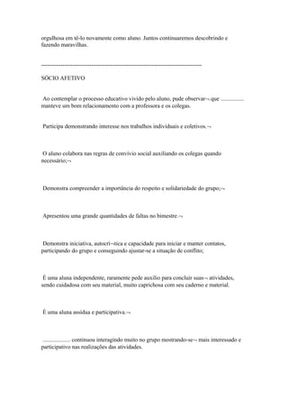 orgulhosa em tê-lo novamente como aluno. Juntos continuaremos descobrindo e
fazendo maravilhas.
-----------------------------------------------------------------------------------
SÓCIO AFETIVO
Ao contemplar o processo educativo vivido pelo aluno, pude observar¬ que ................
manteve um bom relacionamento com a professora e os colegas.
Participa demonstrando interesse nos trabalhos individuais e coletivos.¬
O aluno colabora nas regras de convívio social auxiliando os colegas quando
necessário;¬
Demonstra compreender a importância do respeito e solidariedade do grupo;¬
Apresentou uma grande quantidades de faltas no bimestre.¬
Demonstra iniciativa, autocrí¬tica e capacidade para iniciar e manter contatos,
participando do grupo e conseguindo ajustar-se a situação de conflito;
È uma aluna independente, raramente pede auxilio para concluir suas¬ atividades,
sendo cuidadosa com seu material, muito caprichosa com seu caderno e material.
È uma aluna assídua e participativa.¬
................... continuou interagindo muito no grupo mostrando-se¬ mais interessado e
participativo nas realizações das atividades.
 
