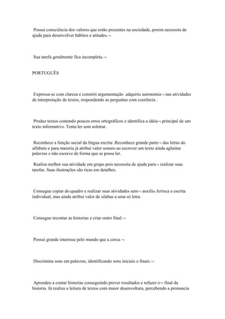 Possui consciência dos valores que estão presentes na sociedade, porem necessita de
ajuda para desenvolver hábitos e atitudes.¬
Sua tarefa geralmente fica incompleta.¬
PORTUGUÊS
Expressa-se com clareza e constrói argumentação .adquiriu autonomia¬ nas atividades
de interpretação de textos, respondendo as perguntas com coerência .
Produz textos contendo poucos erros ortográficos e identifica a idéia¬ principal de um
texto informativo. Tenta ler sem soletrar.
Reconhece a função social da língua escrita .Reconhece grande parte¬ das letras do
alfabeto e para maioria já atribui valor sonoro ao escrever um texto ainda aglutina
palavras e não escreve de forma que se possa ler.
Realiza melhor sua atividade em grupo pois necessita de ajuda para¬ realizar suas
tarefas. Suas ilustrações são ricas em detalhes.
Consegue copiar do quadro e realizar suas atividades sem¬ auxilio.Arrisca a escrita
individual, mas ainda atribui valor de silabas a uma só letra.
Consegue recontar as historias e criar outro final.¬
Possui grande interesse pelo mundo que a cerca.¬
Discrimina sons em palavras, identificando sons iniciais e finais.¬
Aprendeu a contar historias conseguindo prever resultados e refazer o¬ final da
historia. Já realiza a leitura de textos com maior desenvoltura, percebendo a pronuncia
 