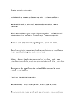 das palavras, o ritmo e entonação.
Atribui sentido ao que escreve ,ainda que não utilize a escrita convencional.¬
Encontra-se no inicio da fase silábica. Na leitura individual prefere livros de
aventuras.¬
Lê e escreve com letras legível sua grafia é quase ortográfica ,¬ reconhece todos os
fonemas mas às vezes confunde-se ao escrever o que é normal neste processo .
Necessita de um tempo maior para copiar do quadro e realizar suas tarefas.¬
Reconhece o próprio erro quando questionado, conseguindo escrever¬ sozinha com
poucos erros ortográficos, produz textos com coerência
Observa e descreve situações, lê e escreve com letra legível,sua¬ grafia é quase
ortográfica e suas produções textuais apresentam maior clareza de idéias e criatividade.
Encontra-se na fase ortográfica, produz escrita alfabética compreensível mesmo
contendo erros ortográficos.¬
Tem leitura fluente com compreensão.¬
Faz perfeitamente a relação fonema/grafema.Observa a escrita do adulto.¬
Produz textos com coerência, reconhecendo seus próprios erros quando questionada.¬
 